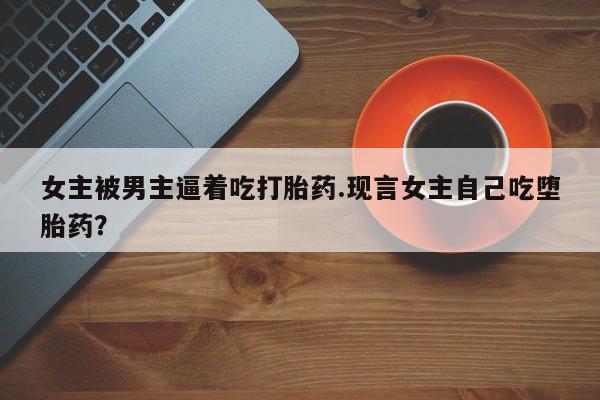 咨询购买正品米非司酮片女主被男主逼着吃打胎药.现言女主自己吃堕胎药？