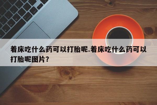 咨询购买正品米非司酮片着床吃什么药可以打胎呢.着床吃什么药可以打胎呢图片？