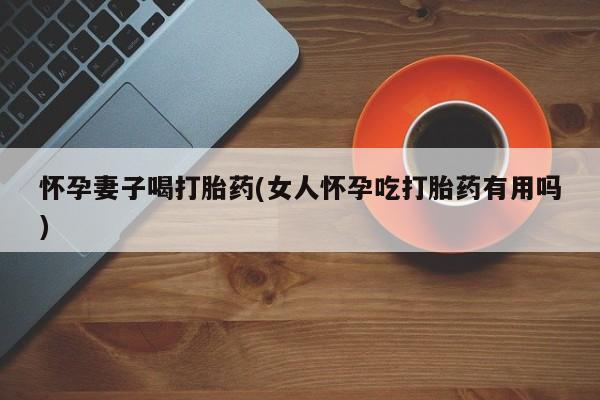 咨询购买正品米非司酮片怀孕妻子喝打胎药(女人怀孕吃打胎药有用吗)
