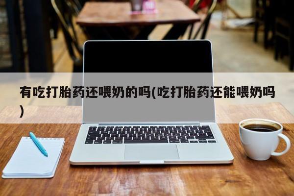 咨询购买正品米非司酮片有吃打胎药还喂奶的吗(吃打胎药还能喂奶吗)