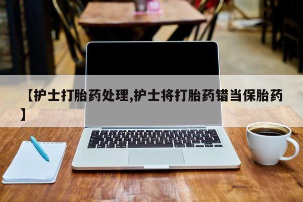 咨询购买正品米非司酮片【护士打胎药处理,护士将打胎药错当保胎药】