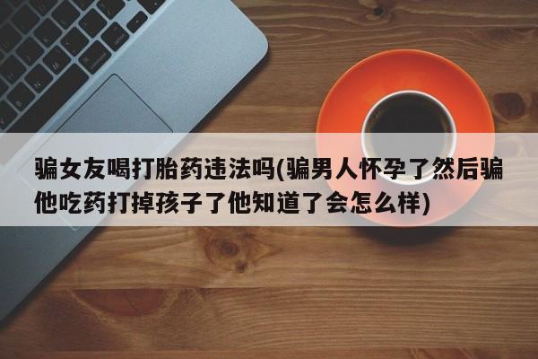 咨询购买正品米非司酮片骗女友喝打胎药违法吗(骗男人怀孕了然后骗他吃药打掉孩子了他知道了会怎么样)