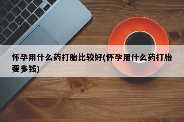 咨询购买正品米非司酮片怀孕用什么药打胎比较好(怀孕用什么药打胎要多钱)