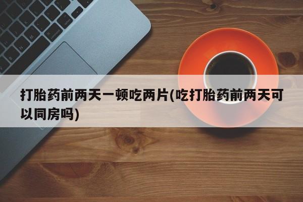 咨询购买正品米非司酮片打胎药前两天一顿吃两片(吃打胎药前两天可以同房吗)