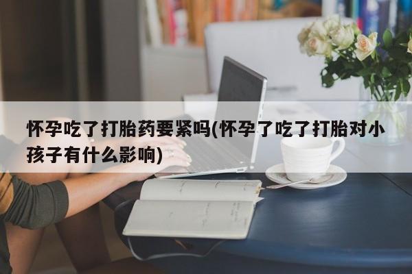 咨询购买正品米非司酮片怀孕吃了打胎药要紧吗(怀孕了吃了打胎对小孩子有什么影响)