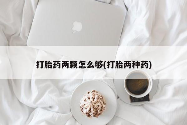 咨询购买正品米非司酮片打胎药两颗怎么够(打胎两种药)