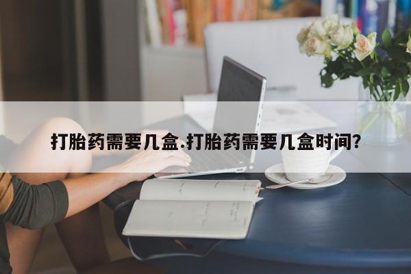 咨询购买正品米非司酮片打胎药需要几盒.打胎药需要几盒时间？