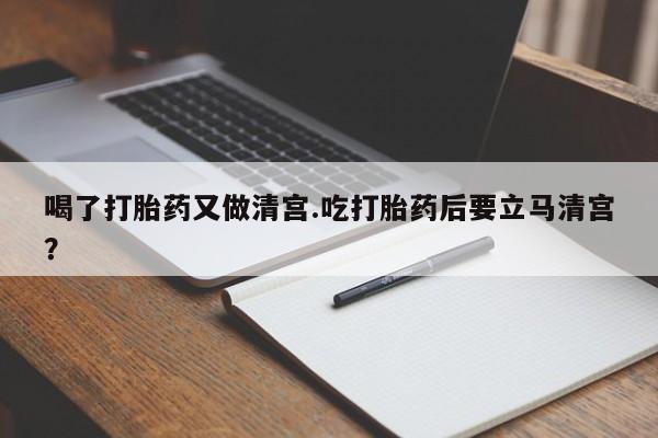咨询购买正品米非司酮片喝了打胎药又做清宫.吃打胎药后要立马清宫？