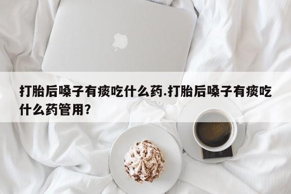 咨询购买正品米非司酮片打胎后嗓子有痰吃什么药.打胎后嗓子有痰吃什么药管用？