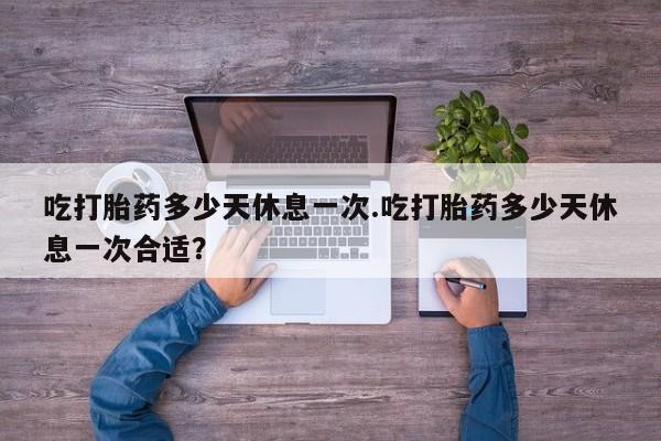 咨询购买正品米非司酮片吃打胎药多少天休息一次.吃打胎药多少天休息一次合适？