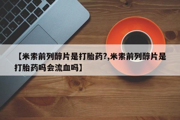 咨询购买正品米非司酮片【米索前列醇片是打胎药?,米索前列醇片是打胎药吗会流血吗】