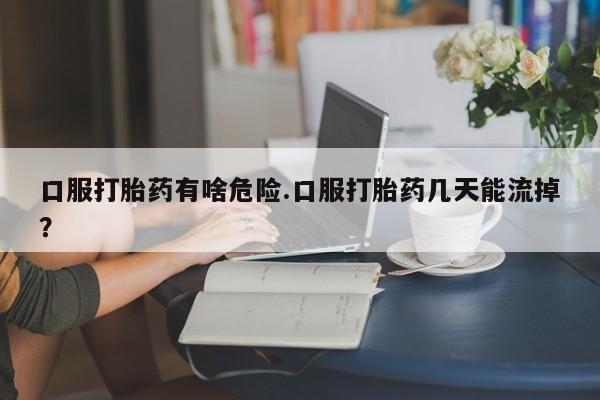 咨询购买正品米非司酮片口服打胎药有啥危险.口服打胎药几天能流掉？