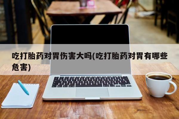 咨询购买正品米非司酮片吃打胎药对胃伤害大吗(吃打胎药对胃有哪些危害)