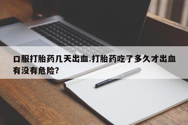 咨询购买正品米非司酮片口服打胎药几天出血.打胎药吃了多久才出血有没有危险？