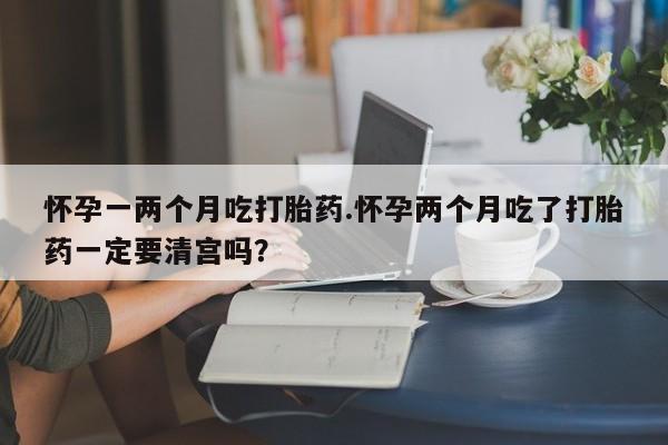 咨询购买正品米非司酮片怀孕一两个月吃打胎药.怀孕两个月吃了打胎药一定要清宫吗？