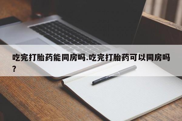咨询购买正品米非司酮片吃完打胎药能同房吗.吃完打胎药可以同房吗？