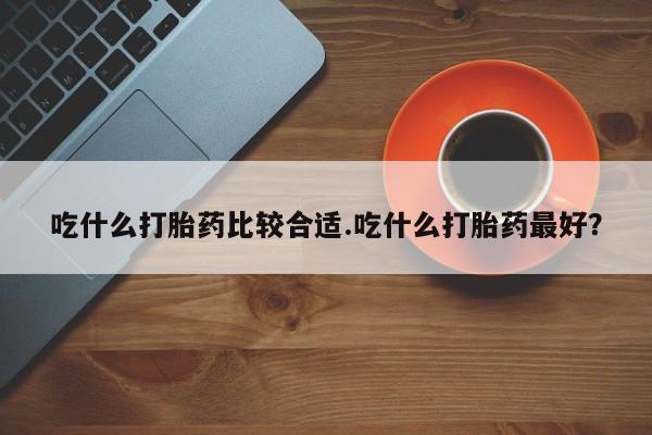 咨询购买正品米非司酮片吃什么打胎药比较合适.吃什么打胎药最好？