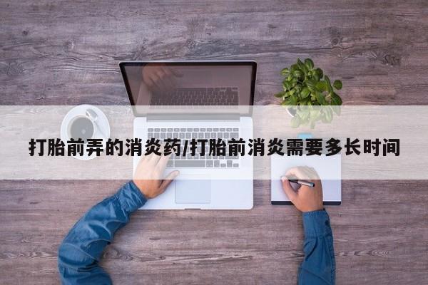 咨询购买正品米非司酮片打胎前弄的消炎药/打胎前消炎需要多长时间