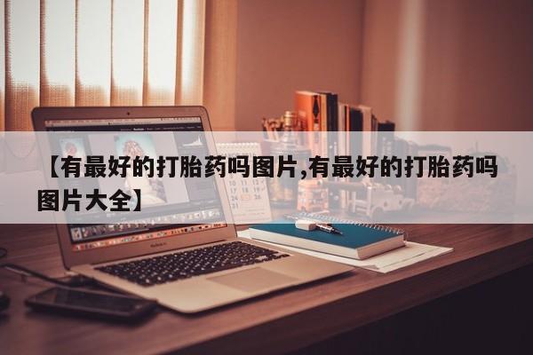 咨询购买正品米非司酮片【有最好的打胎药吗图片,有最好的打胎药吗图片大全】