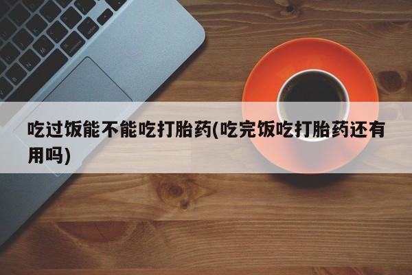 咨询购买正品米非司酮片吃过饭能不能吃打胎药(吃完饭吃打胎药还有用吗)
