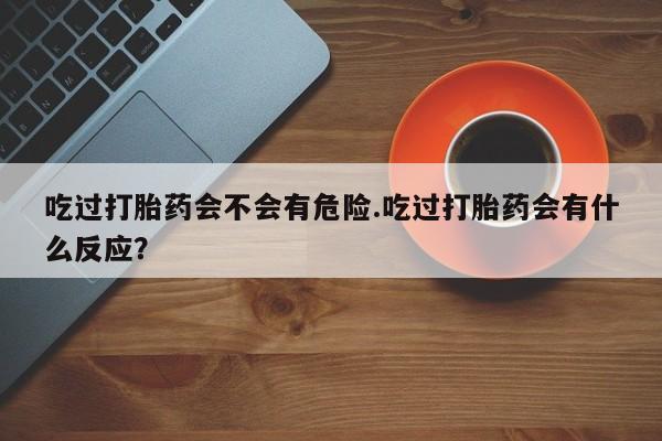 咨询购买正品米非司酮片吃过打胎药会不会有危险.吃过打胎药会有什么反应？