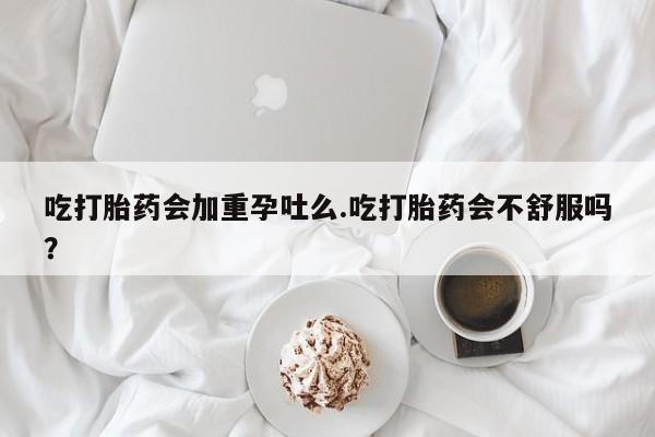 咨询购买正品米非司酮片吃打胎药会加重孕吐么.吃打胎药会不舒服吗？