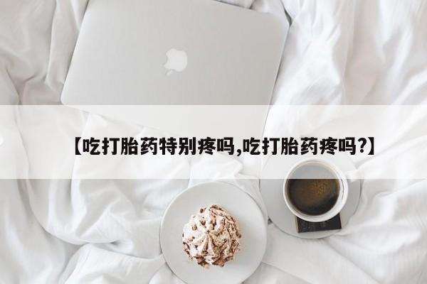 咨询购买正品米非司酮片【吃打胎药特别疼吗,吃打胎药疼吗?】
