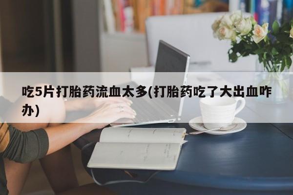 咨询购买正品米非司酮片吃5片打胎药流血太多(打胎药吃了大出血咋办)