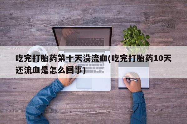 咨询购买正品米非司酮片吃完打胎药第十天没流血(吃完打胎药10天还流血是怎么回事)