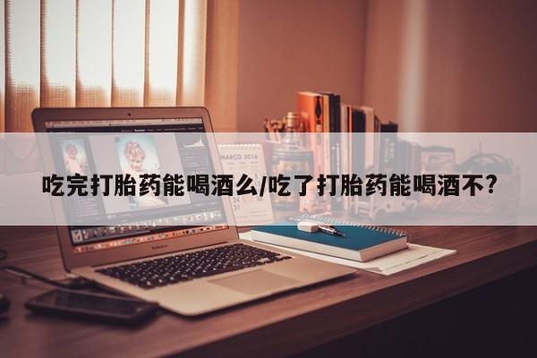 咨询购买正品米非司酮片吃完打胎药能喝酒么/吃了打胎药能喝酒不?