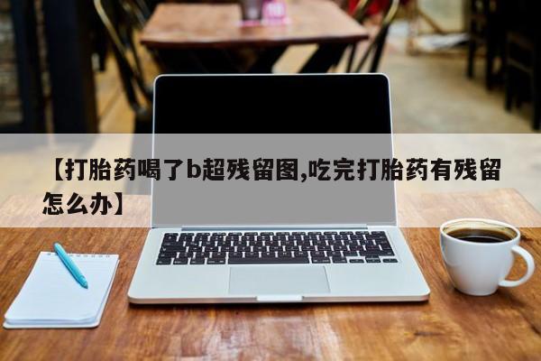 咨询购买正品米非司酮片【打胎药喝了b超残留图,吃完打胎药有残留怎么办】