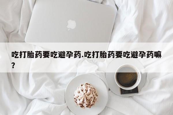 咨询购买正品米非司酮片吃打胎药要吃避孕药.吃打胎药要吃避孕药嘛？