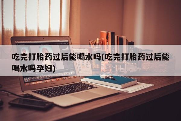 咨询购买正品米非司酮片吃完打胎药过后能喝水吗(吃完打胎药过后能喝水吗孕妇)