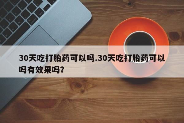 咨询购买正品米非司酮片30天吃打胎药可以吗.30天吃打胎药可以吗有效果吗？