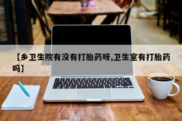 咨询购买正品米非司酮片【乡卫生院有没有打胎药呀,卫生室有打胎药吗】