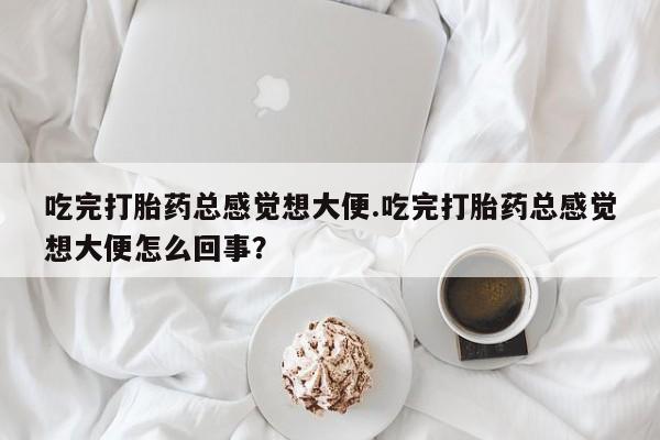 咨询购买正品米非司酮片吃完打胎药总感觉想大便.吃完打胎药总感觉想大便怎么回事？