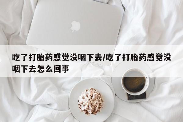 咨询购买正品米非司酮片吃了打胎药感觉没咽下去/吃了打胎药感觉没咽下去怎么回事
