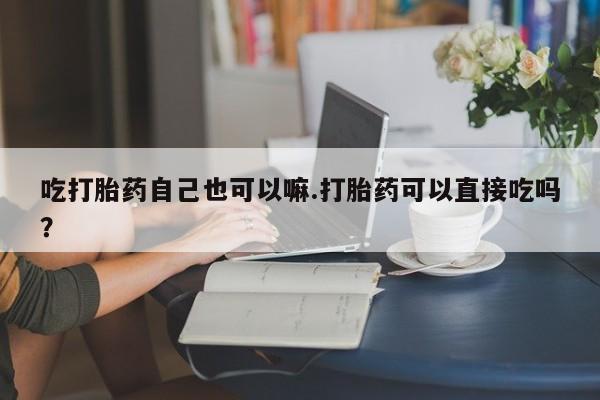 咨询购买正品米非司酮片吃打胎药自己也可以嘛.打胎药可以直接吃吗？