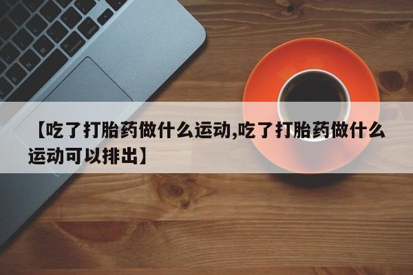 咨询购买正品米非司酮片【吃了打胎药做什么运动,吃了打胎药做什么运动可以排出】