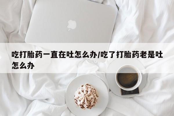咨询购买正品米非司酮片吃打胎药一直在吐怎么办/吃了打胎药老是吐怎么办