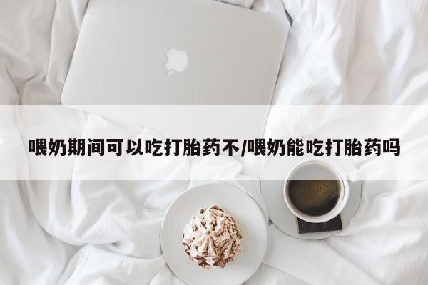 咨询购买正品米非司酮片喂奶期间可以吃打胎药不/喂奶能吃打胎药吗