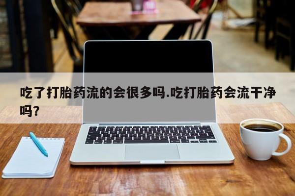 咨询购买正品米非司酮片吃了打胎药流的会很多吗.吃打胎药会流干净吗？