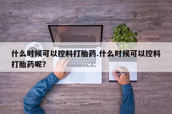 咨询购买正品米非司酮片什么时候可以控料打胎药.什么时候可以控料打胎药呢？