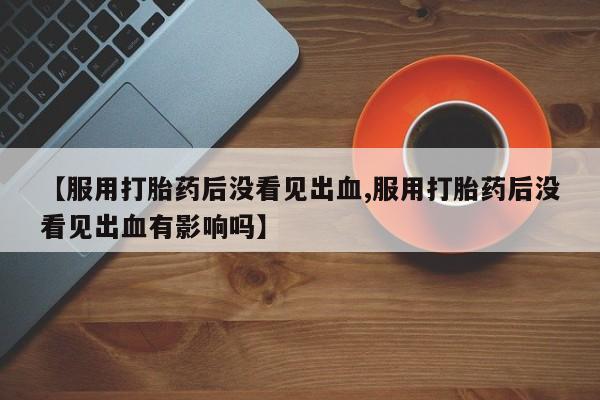 咨询购买正品米非司酮片【服用打胎药后没看见出血,服用打胎药后没看见出血有影响吗】