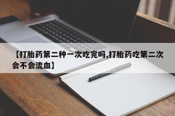 咨询购买正品米非司酮片【打胎药第二种一次吃完吗,打胎药吃第二次会不会流血】