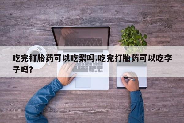 咨询购买正品米非司酮片吃完打胎药可以吃梨吗.吃完打胎药可以吃李子吗？