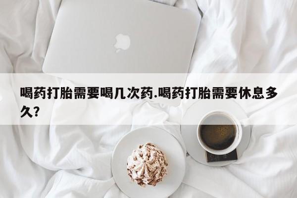 咨询购买正品米非司酮片喝药打胎需要喝几次药.喝药打胎需要休息多久？