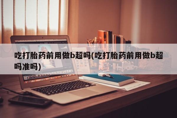 咨询购买正品米非司酮片吃打胎药前用做b超吗(吃打胎药前用做b超吗准吗)