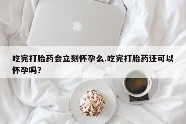 咨询购买正品米非司酮片吃完打胎药会立刻怀孕么.吃完打胎药还可以怀孕吗？