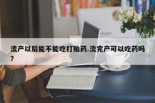 咨询购买正品米非司酮片流产以后能不能吃打胎药.流完产可以吃药吗？